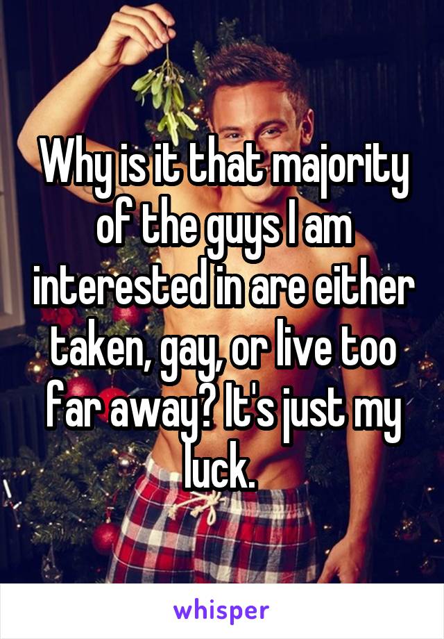 Why is it that majority of the guys I am interested in are either taken, gay, or live too far away? It's just my luck. 