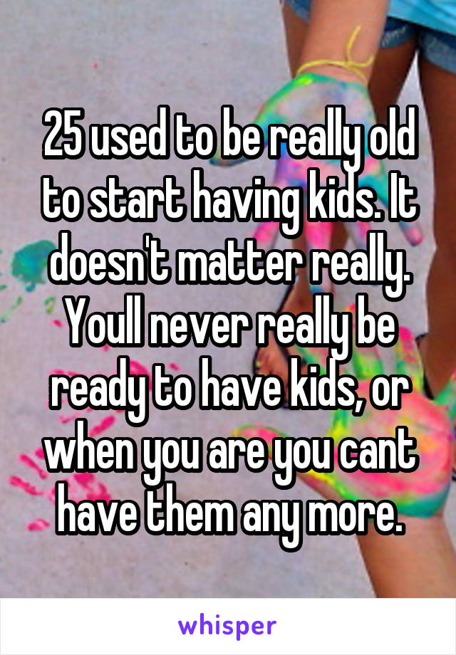 25 used to be really old to start having kids. It doesn't matter really. Youll never really be ready to have kids, or when you are you cant have them any more.