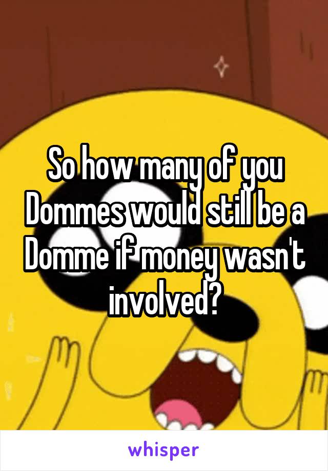 So how many of you Dommes would still be a Domme if money wasn't involved?