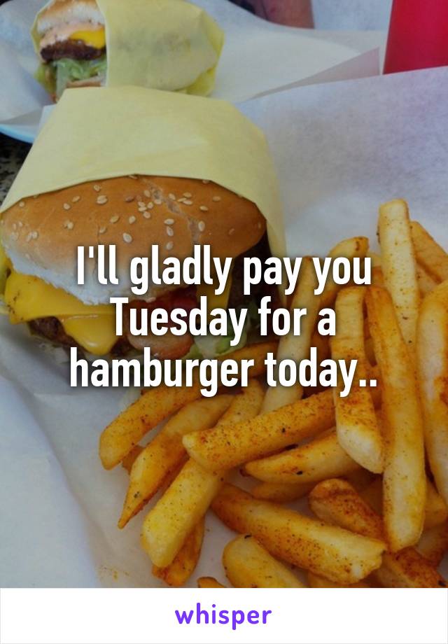I'll gladly pay you Tuesday for a hamburger today..