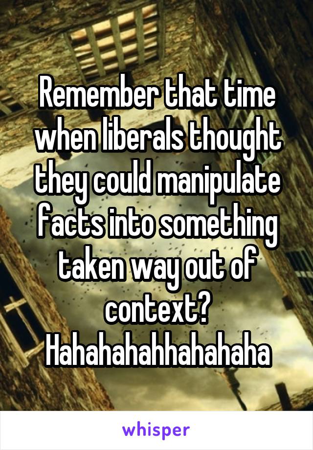 Remember that time when liberals thought they could manipulate facts into something taken way out of context? Hahahahahhahahaha