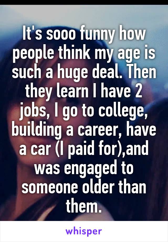 It's sooo funny how people think my age is such a huge deal. Then they learn I have 2 jobs, I go to college, building a career, have a car (I paid for),and was engaged to someone older than them.