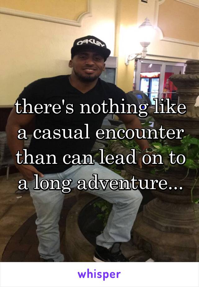 there's nothing like a casual encounter than can lead on to a long adventure...