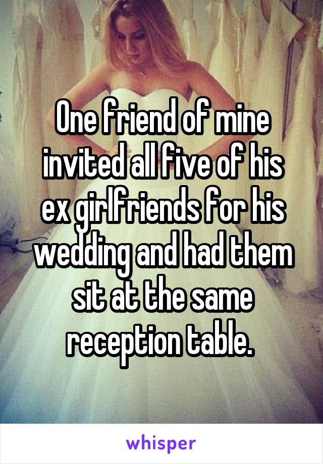 One friend of mine invited all five of his
ex girlfriends for his wedding and had them sit at the same reception table. 