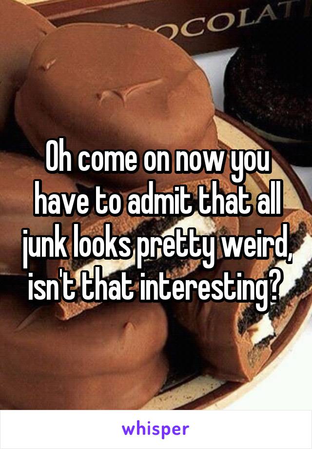 Oh come on now you have to admit that all junk looks pretty weird, isn't that interesting? 