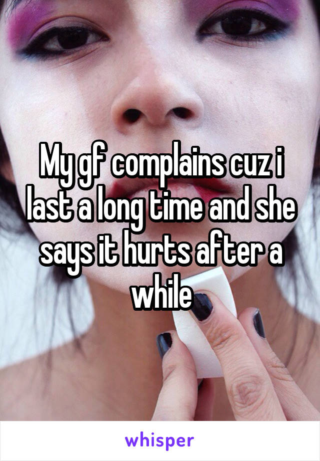 My gf complains cuz i last a long time and she says it hurts after a while