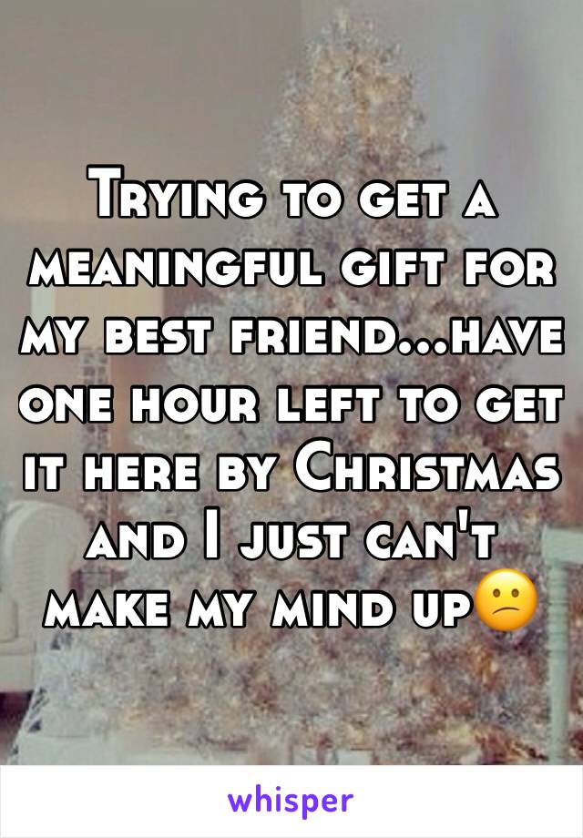 Trying to get a meaningful gift for my best friend...have one hour left to get it here by Christmas and I just can't make my mind up😕