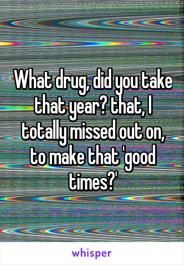 What drug, did you take that year? that, I totally missed out on, to make that 'good times?'