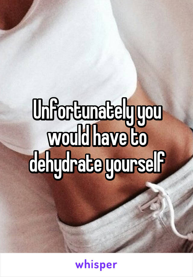 Unfortunately you would have to dehydrate yourself