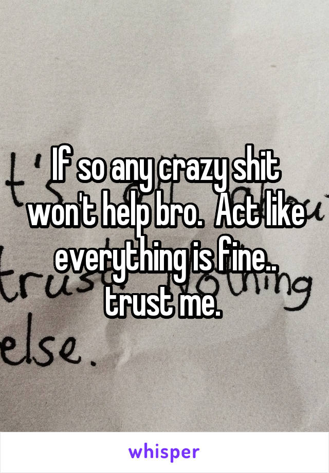 If so any crazy shit won't help bro.  Act like everything is fine.. trust me. 