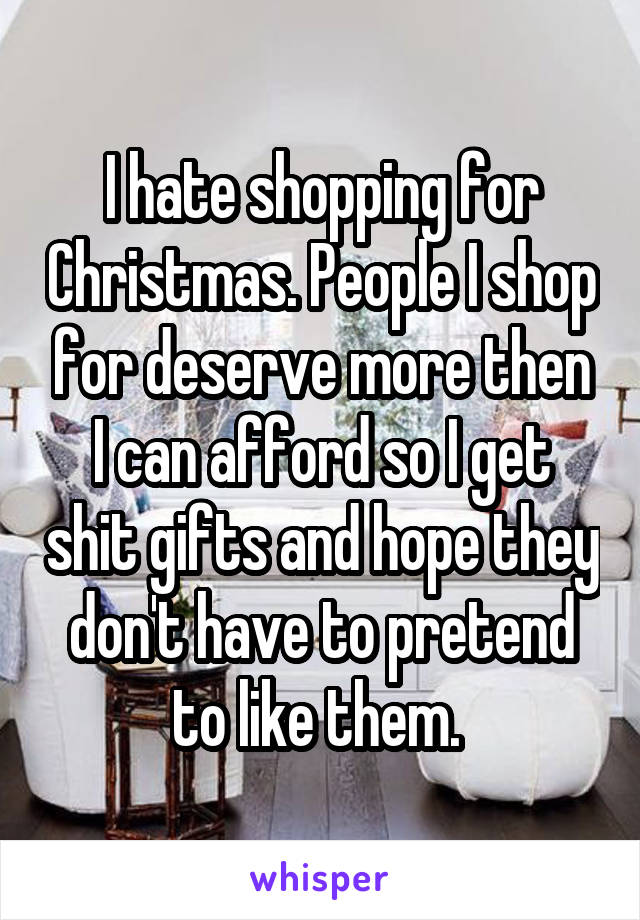 I hate shopping for Christmas. People I shop for deserve more then I can afford so I get shit gifts and hope they don't have to pretend to like them. 