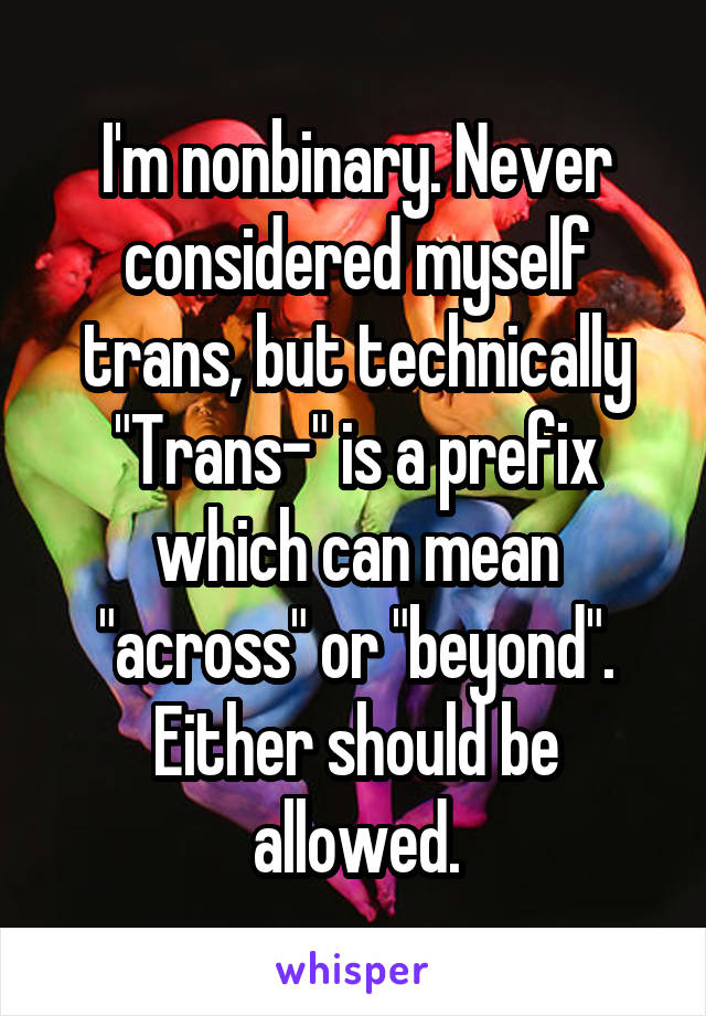 I'm nonbinary. Never considered myself trans, but technically "Trans-" is a prefix which can mean "across" or "beyond". Either should be allowed.