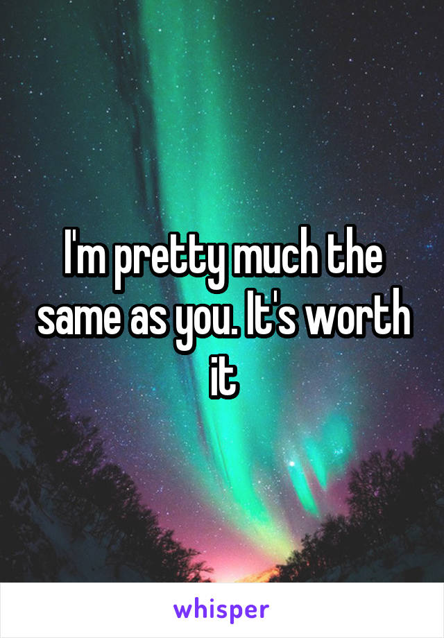 I'm pretty much the same as you. It's worth it