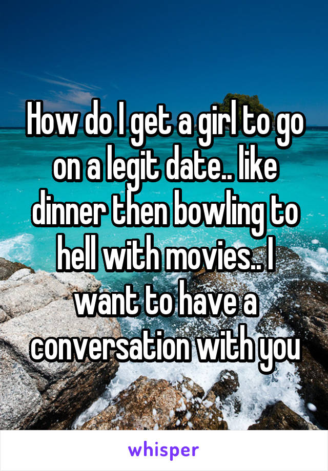 How do I get a girl to go on a legit date.. like dinner then bowling to hell with movies.. I want to have a conversation with you