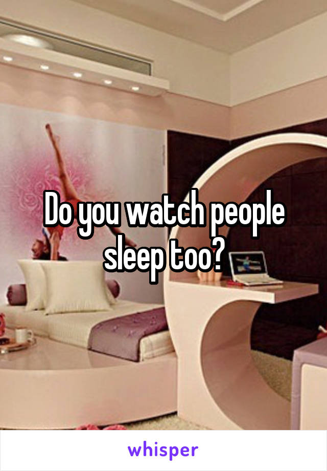 Do you watch people sleep too?