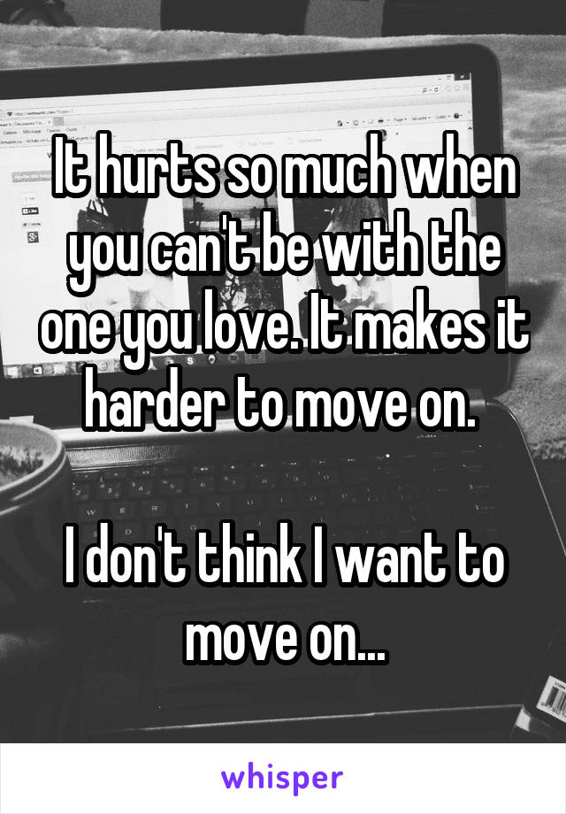 It hurts so much when you can't be with the one you love. It makes it harder to move on. 

I don't think I want to move on...