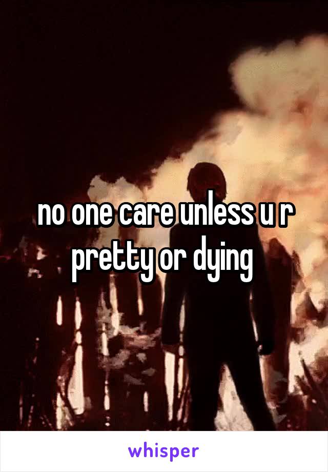 no one care unless u r pretty or dying 