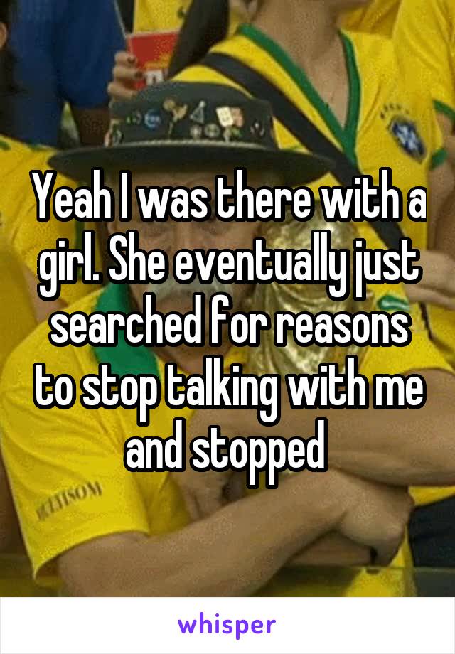Yeah I was there with a girl. She eventually just searched for reasons to stop talking with me and stopped 