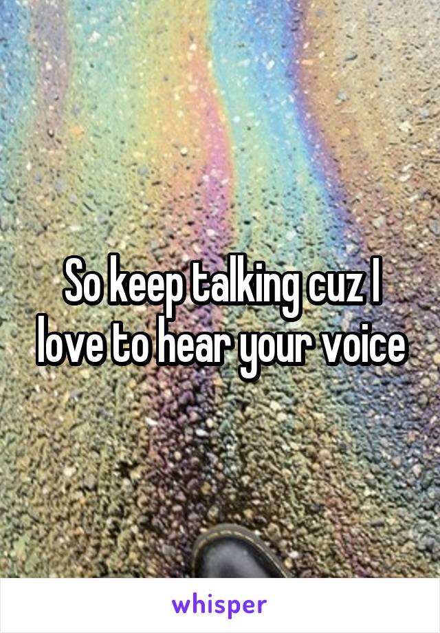 So keep talking cuz I love to hear your voice