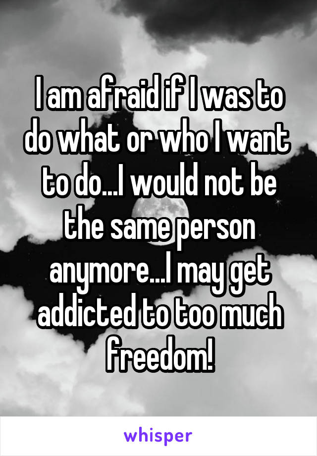I am afraid if I was to do what or who I want  to do...I would not be the same person anymore...I may get addicted to too much freedom!