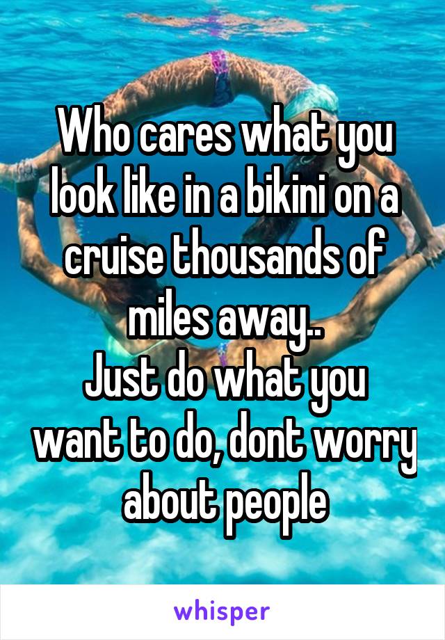 Who cares what you look like in a bikini on a cruise thousands of miles away..
Just do what you want to do, dont worry about people