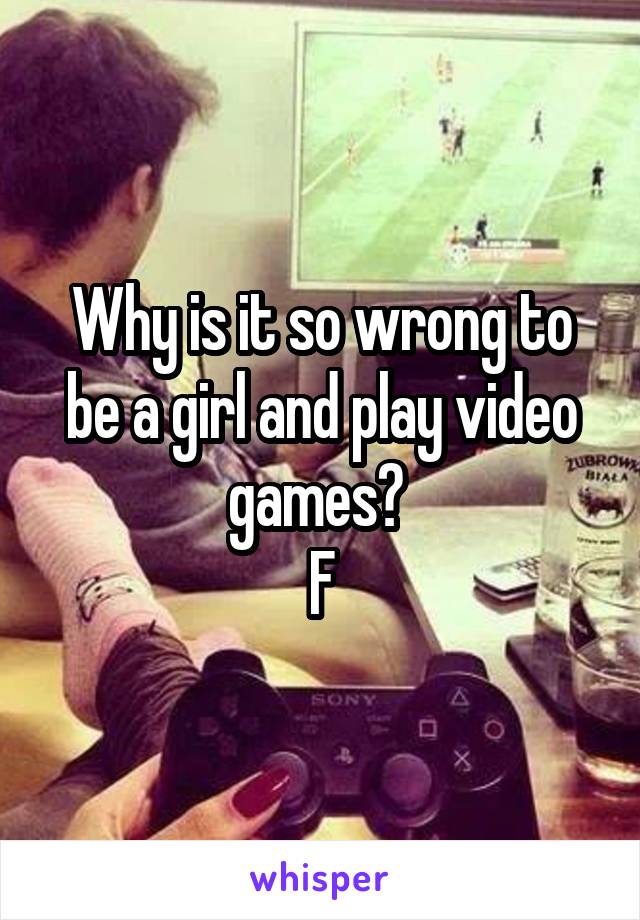 Why is it so wrong to be a girl and play video games? 
F
