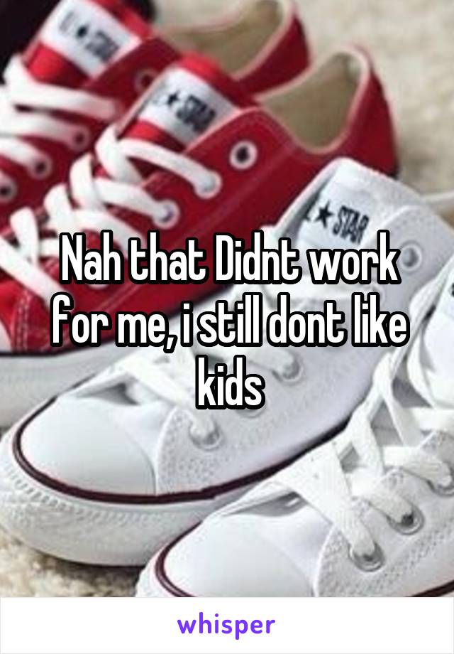 Nah that Didnt work for me, i still dont like kids