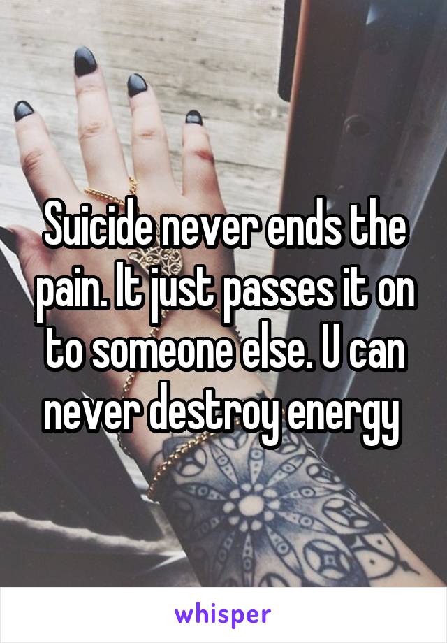 Suicide never ends the pain. It just passes it on to someone else. U can never destroy energy 