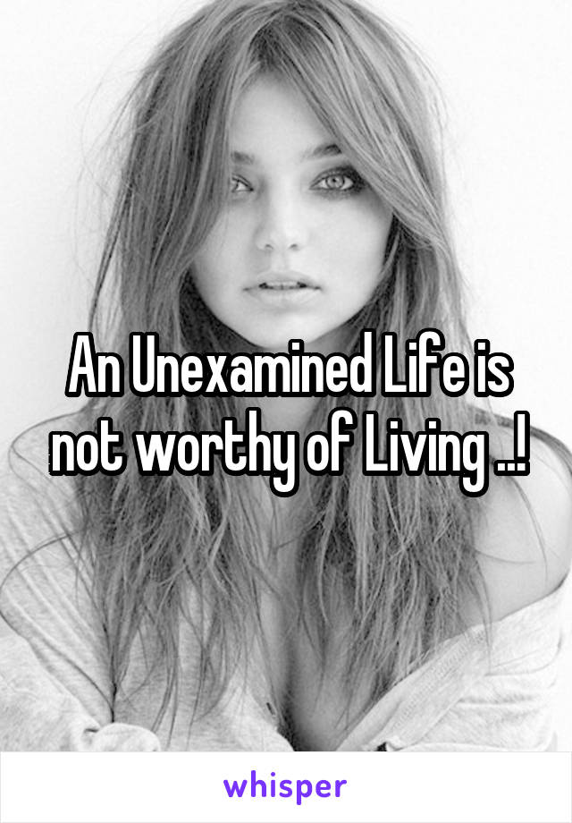 An Unexamined Life is not worthy of Living ..!