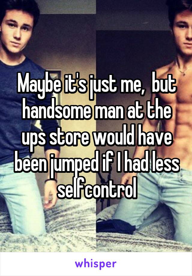 Maybe it's just me,  but handsome man at the ups store would have been jumped if I had less selfcontrol