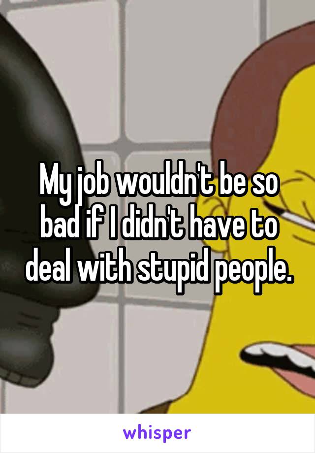My job wouldn't be so bad if I didn't have to deal with stupid people.