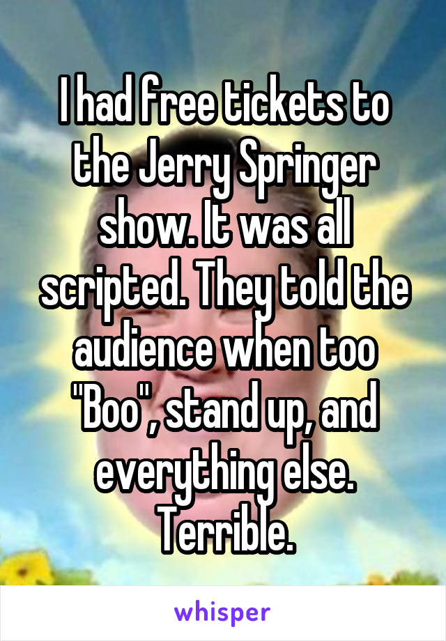 I had free tickets to the Jerry Springer show. It was all scripted. They told the audience when too "Boo", stand up, and everything else. Terrible.
