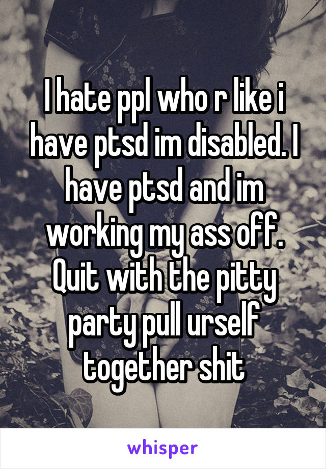 I hate ppl who r like i have ptsd im disabled. I have ptsd and im working my ass off. Quit with the pitty party pull urself together shit