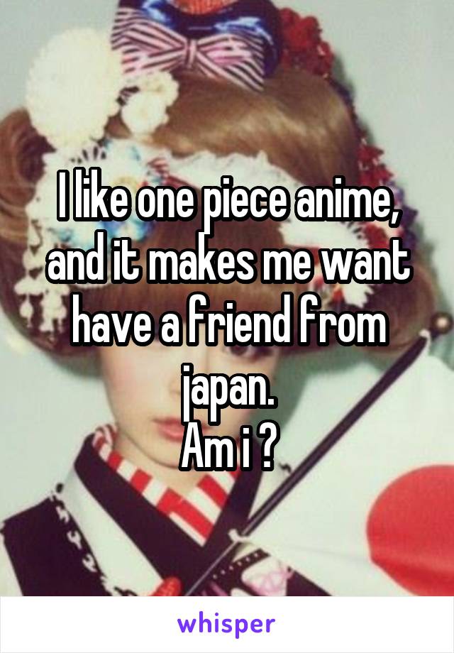 I like one piece anime, and it makes me want have a friend from japan.
Am i ?