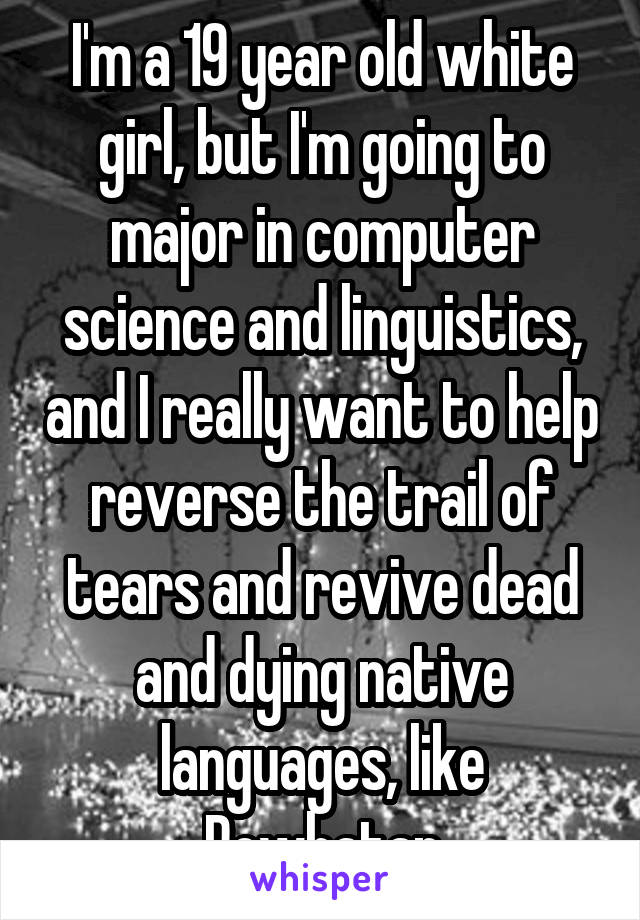 I'm a 19 year old white girl, but I'm going to major in computer science and linguistics, and I really want to help reverse the trail of tears and revive dead and dying native languages, like Powhatan