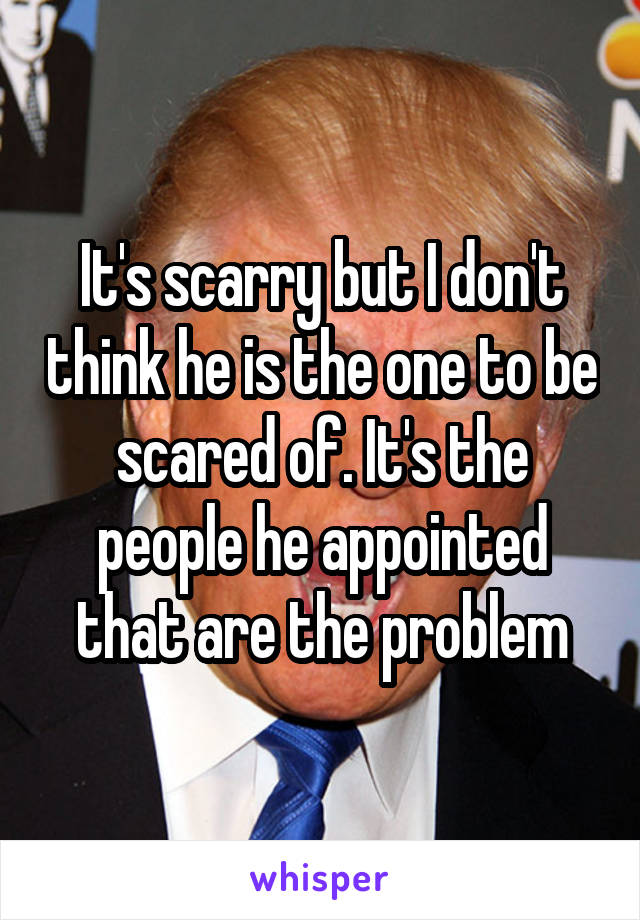 It's scarry but I don't think he is the one to be scared of. It's the people he appointed that are the problem