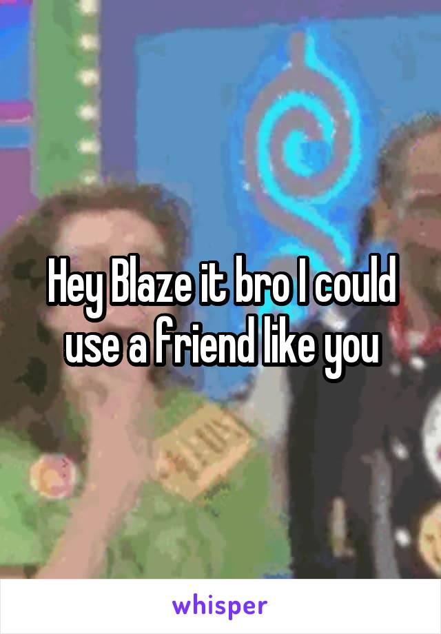 Hey Blaze it bro I could use a friend like you