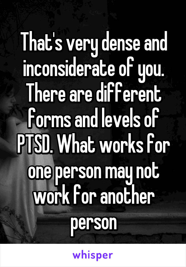 That's very dense and inconsiderate of you. There are different forms and levels of PTSD. What works for one person may not work for another person