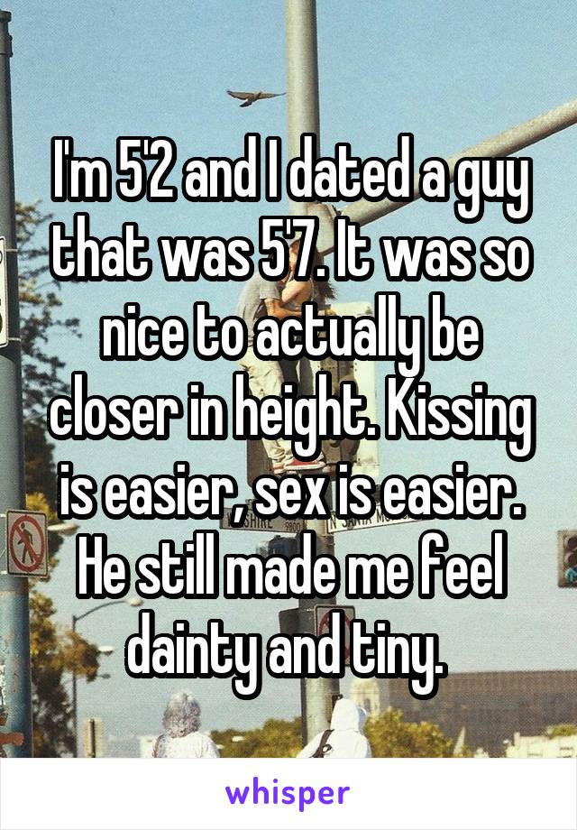 I'm 5'2 and I dated a guy that was 5'7. It was so nice to actually be closer in height. Kissing is easier, sex is easier. He still made me feel dainty and tiny. 
