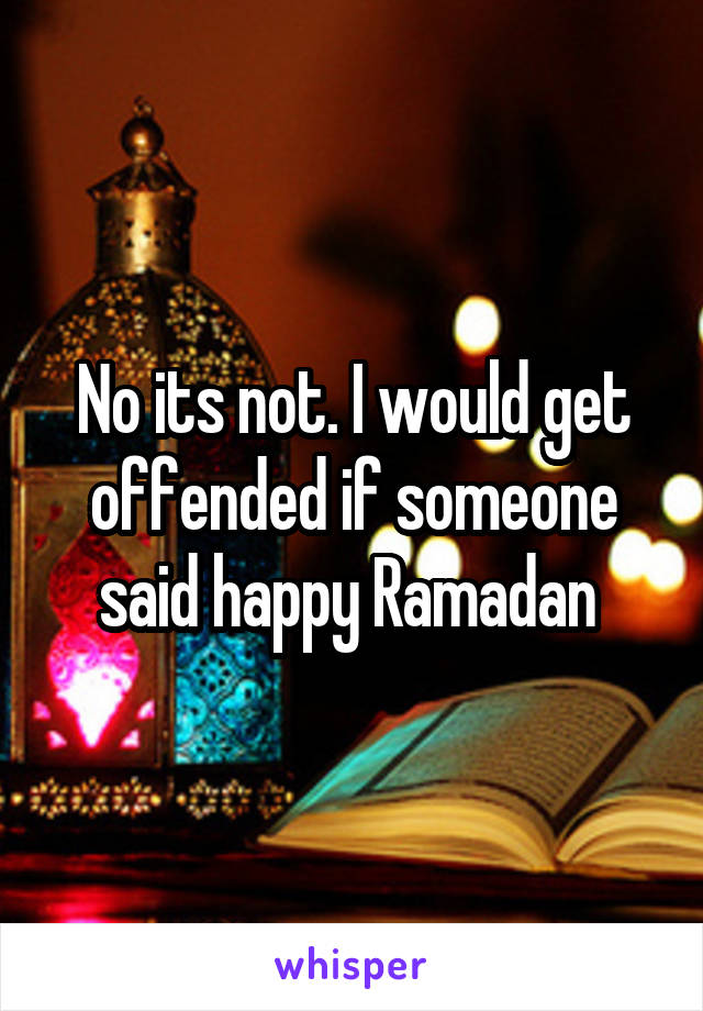No its not. I would get offended if someone said happy Ramadan 