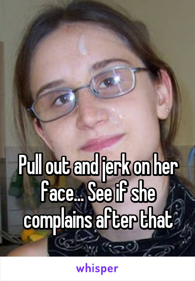 



Pull out and jerk on her face... See if she complains after that