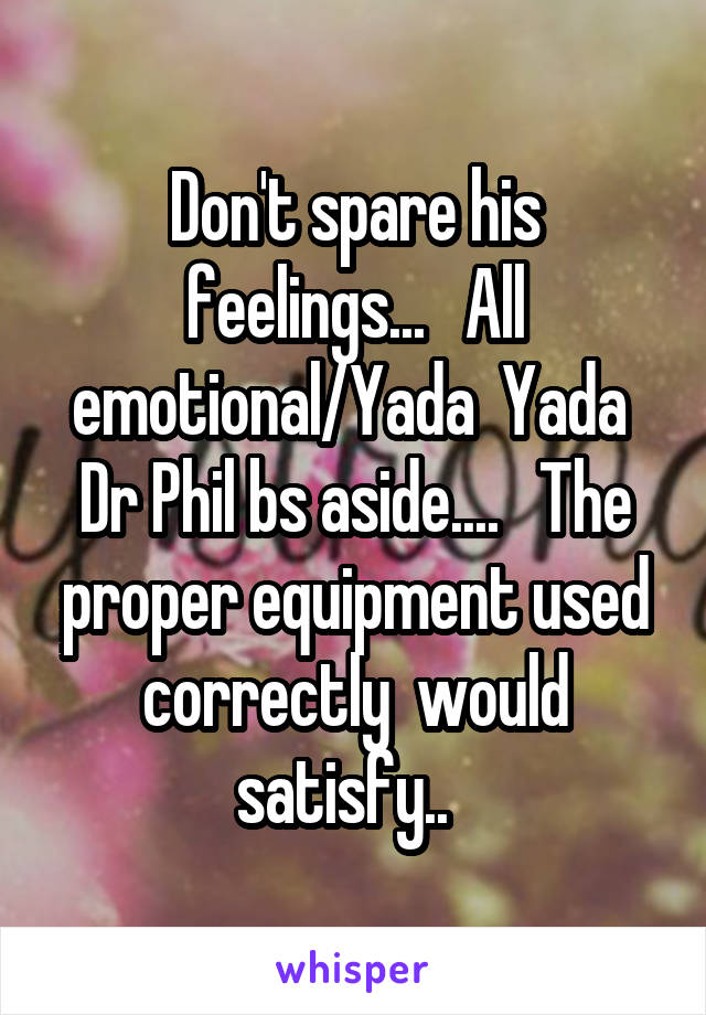 Don't spare his feelings...   All emotional/Yada  Yada  Dr Phil bs aside....   The proper equipment used correctly  would satisfy..  