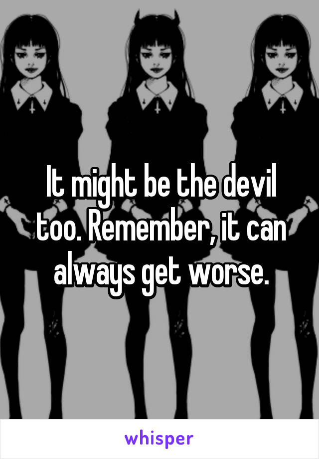 It might be the devil too. Remember, it can always get worse.