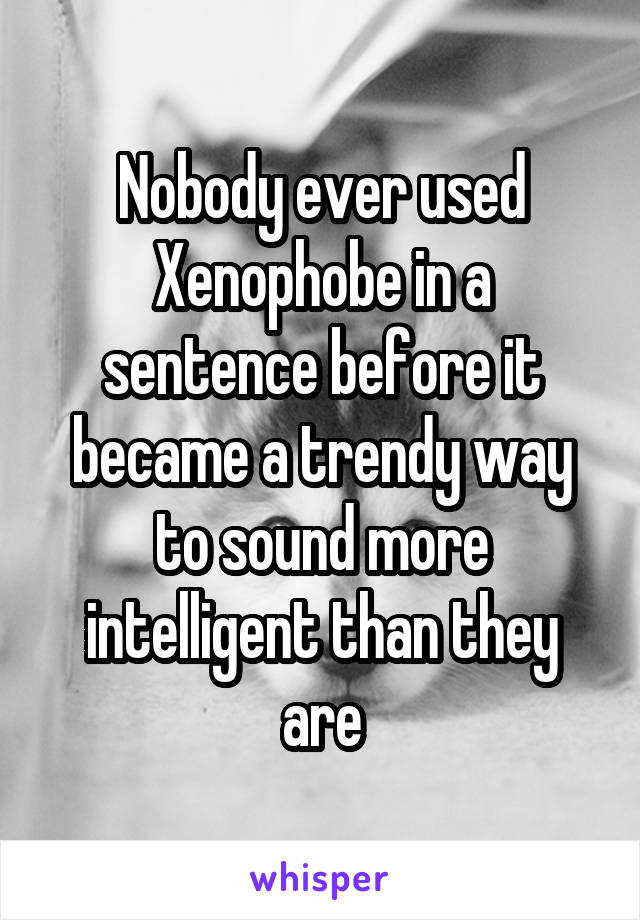 Nobody ever used Xenophobe in a sentence before it became a trendy way to sound more intelligent than they are