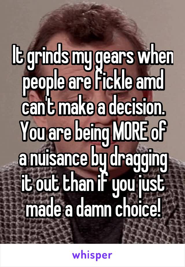It grinds my gears when people are fickle amd can't make a decision.
You are being MORE of a nuisance by dragging it out than if you just made a damn choice!