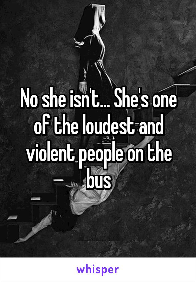No she isn't... She's one of the loudest and violent people on the bus