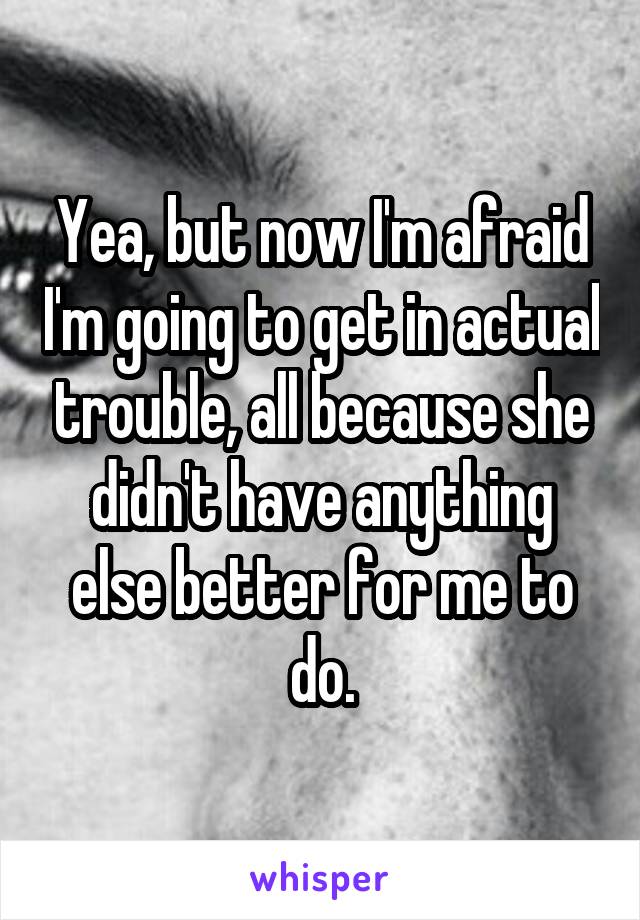 Yea, but now I'm afraid I'm going to get in actual trouble, all because she didn't have anything else better for me to do.