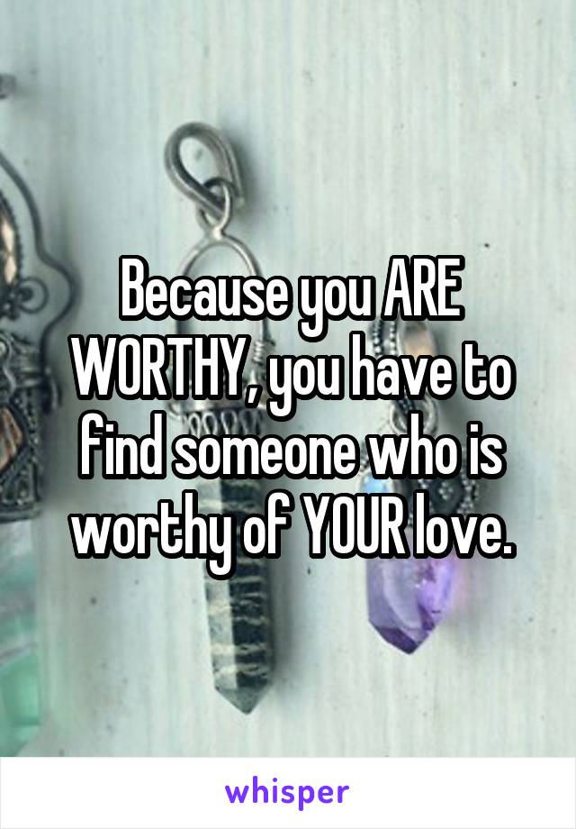 Because you ARE WORTHY, you have to find someone who is worthy of YOUR love.