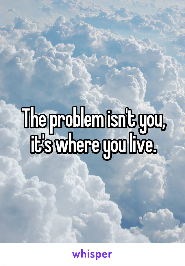 The problem isn't you, it's where you live.