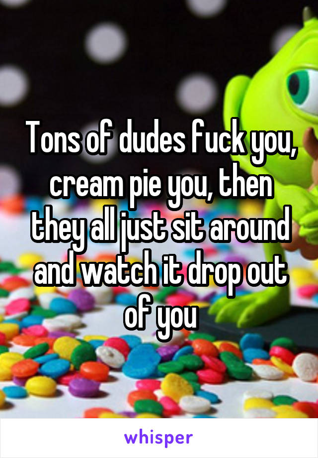 Tons of dudes fuck you, cream pie you, then they all just sit around and watch it drop out of you